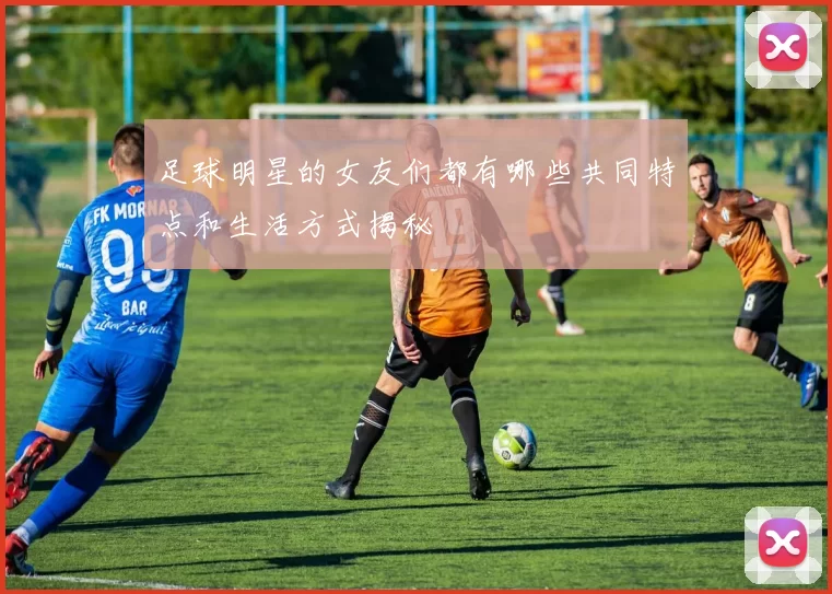 足球明星的女友们都有哪些共同特点和生活方式揭秘