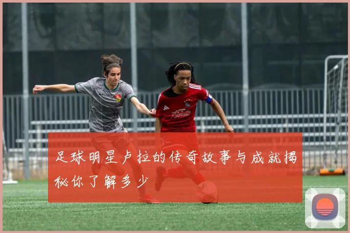 足球明星卢拉的传奇故事与成就揭秘你了解多少