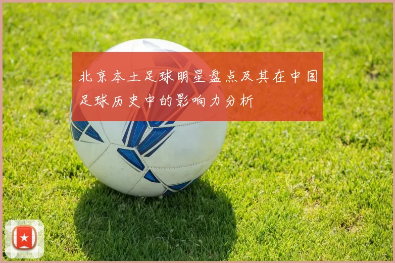 北京本土足球明星盘点及其在中国足球历史中的影响力分析