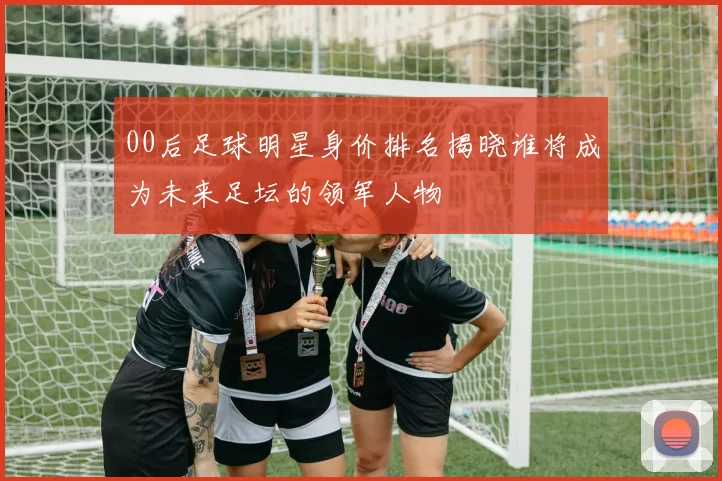 00后足球明星身价排名揭晓谁将成为未来足坛的领军人物