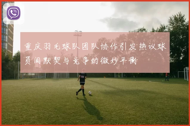 重庆羽毛球队团队协作引发热议球员间默契与竞争的微妙平衡