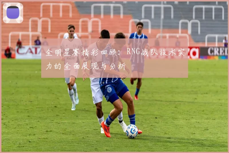 全明星赛精彩回顾：RNG战队技术实力的全面展现与分析