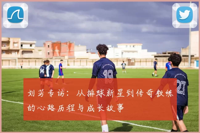 刘芳专访：从排球新星到传奇教练的心路历程与成长故事