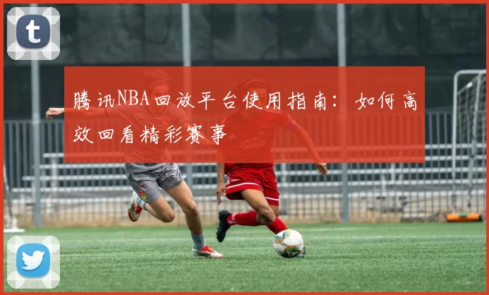 腾讯NBA回放平台使用指南：如何高效回看精彩赛事
