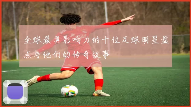 全球最具影响力的十位足球明星盘点与他们的传奇故事