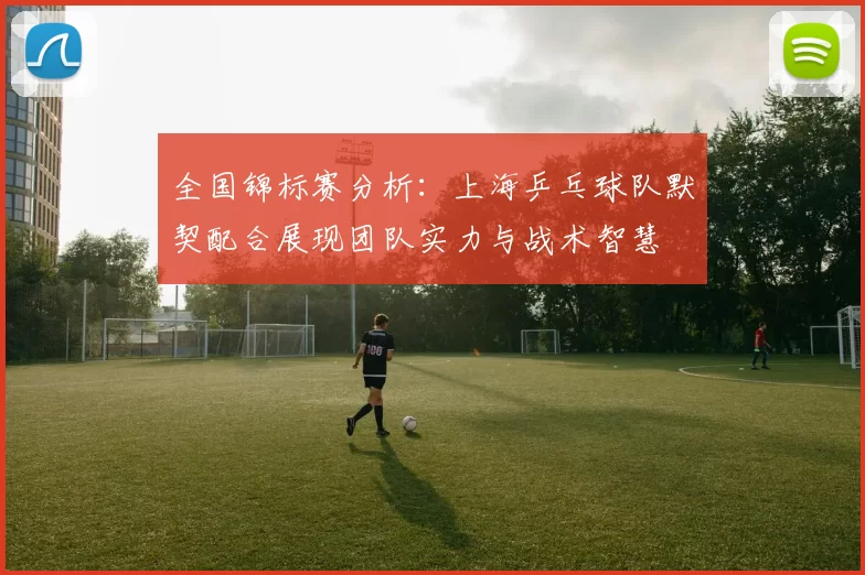 全国锦标赛分析：上海乒乓球队默契配合展现团队实力与战术智慧