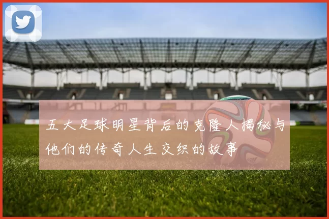 五大足球明星背后的克隆人揭秘与他们的传奇人生交织的故事