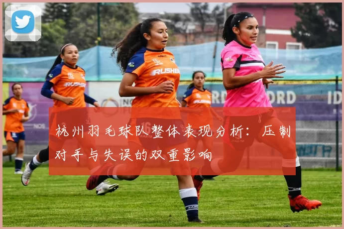 杭州羽毛球队整体表现分析：压制对手与失误的双重影响