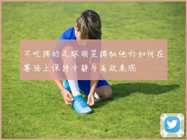 不吃牌的足球明星揭秘他们如何在赛场上保持冷静与高效表现