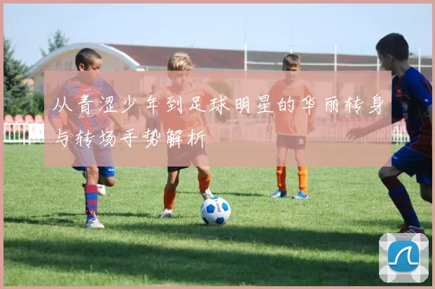 从青涩少年到足球明星的华丽转身与转场手势解析