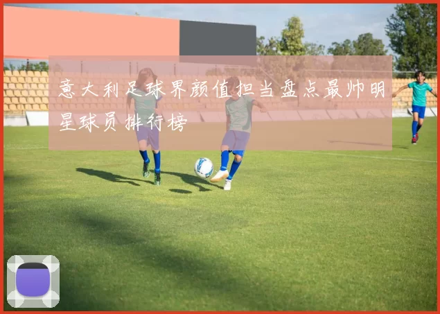 意大利足球界颜值担当盘点最帅明星球员排行榜