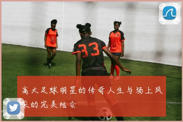 高大足球明星的传奇人生与场上风采的完美结合