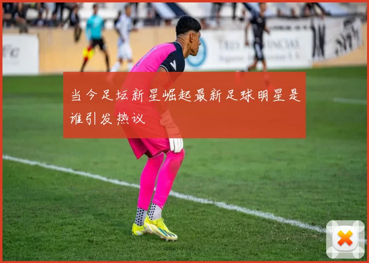 当今足坛新星崛起最新足球明星是谁引发热议