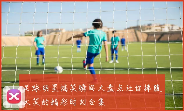 足球明星搞笑瞬间大盘点让你捧腹大笑的精彩时刻合集