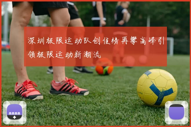 深圳极限运动队创佳绩再攀高峰引领极限运动新潮流