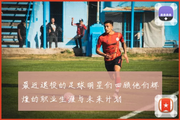最近退役的足球明星们回顾他们辉煌的职业生涯与未来计划