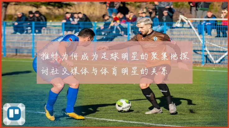 推特为何成为足球明星的聚集地探讨社交媒体与体育明星的关系