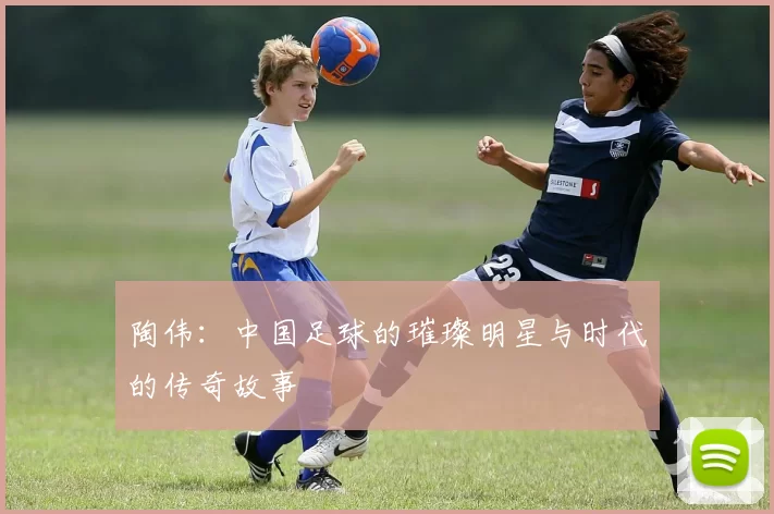 陶伟：中国足球的璀璨明星与时代的传奇故事