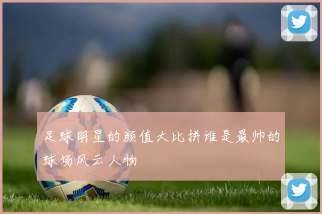 足球明星的颜值大比拼谁是最帅的球场风云人物