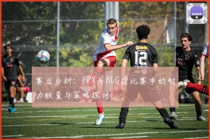 赛后分析：FPX与BLG在比赛中的耐力较量与策略探讨
