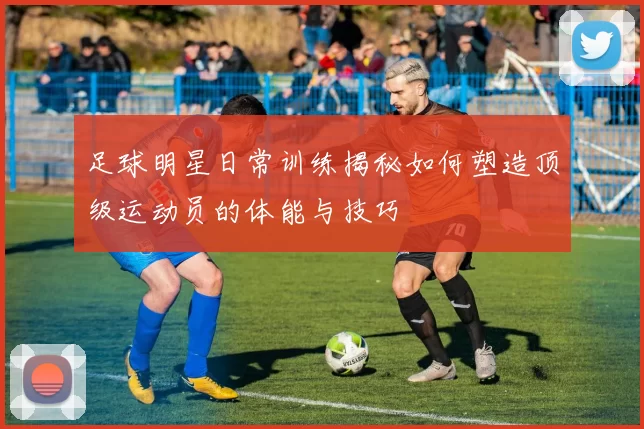 足球明星日常训练揭秘如何塑造顶级运动员的体能与技巧