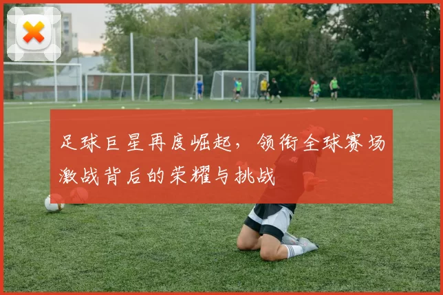 足球巨星再度崛起，领衔全球赛场激战背后的荣耀与挑战