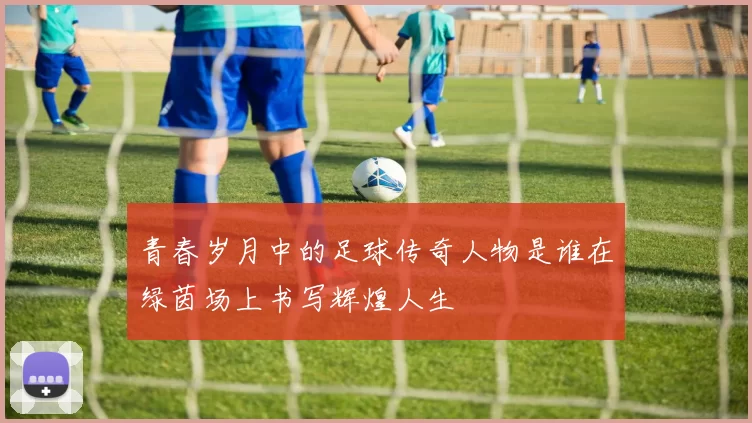 青春岁月中的足球传奇人物是谁在绿茵场上书写辉煌人生