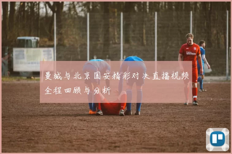 曼城与北京国安精彩对决直播视频全程回顾与分析