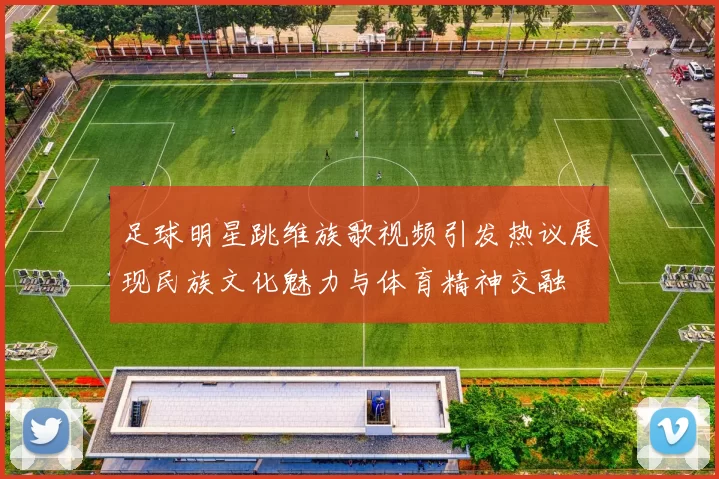 足球明星跳维族歌视频引发热议展现民族文化魅力与体育精神交融