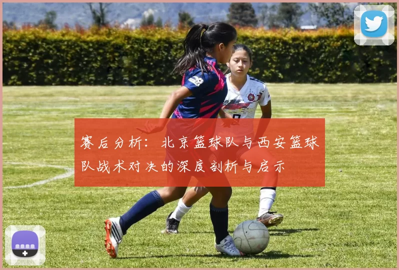赛后分析：北京篮球队与西安篮球队战术对决的深度剖析与启示
