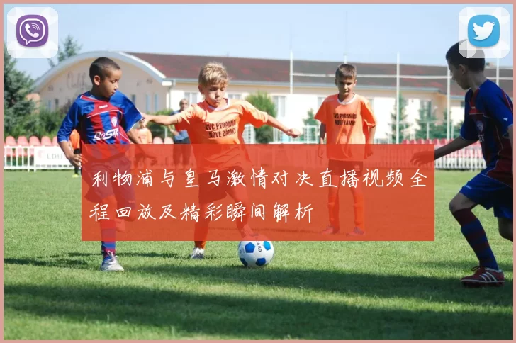 利物浦与皇马激情对决直播视频全程回放及精彩瞬间解析