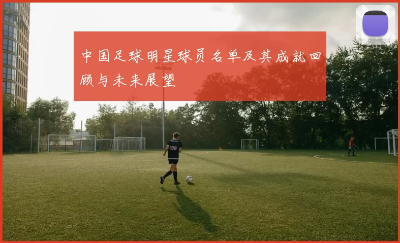中国足球明星球员名单及其成就回顾与未来展望