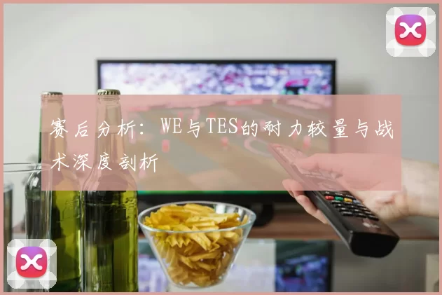 赛后分析：WE与TES的耐力较量与战术深度剖析