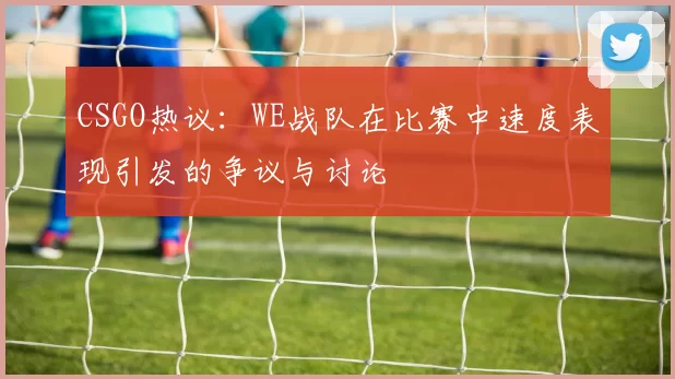 CSGO热议：WE战队在比赛中速度表现引发的争议与讨论