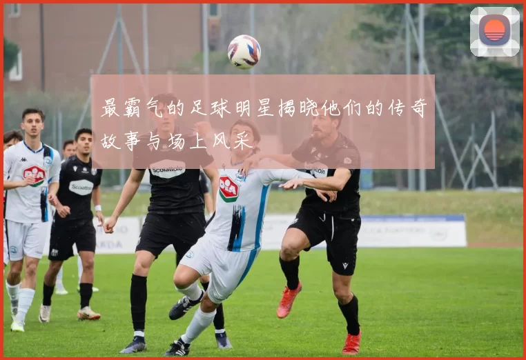 最霸气的足球明星揭晓他们的传奇故事与场上风采