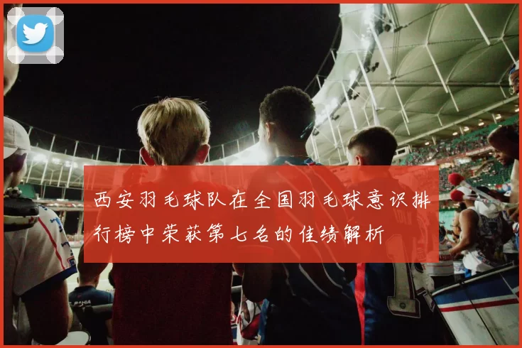 西安羽毛球队在全国羽毛球意识排行榜中荣获第七名的佳绩解析