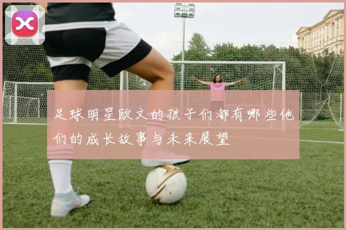 足球明星欧文的孩子们都有哪些他们的成长故事与未来展望