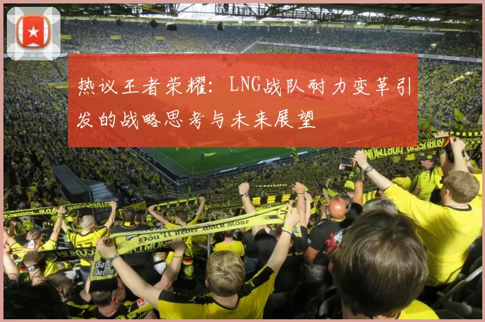 热议王者荣耀：LNG战队耐力变革引发的战略思考与未来展望