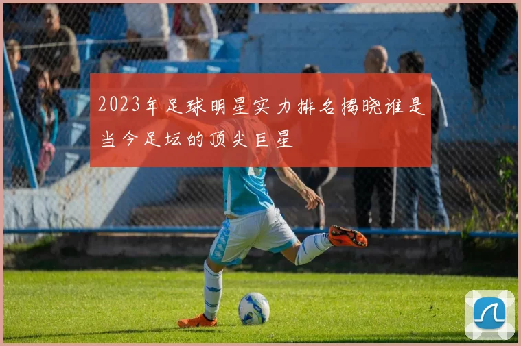 2023年足球明星实力排名揭晓谁是当今足坛的顶尖巨星