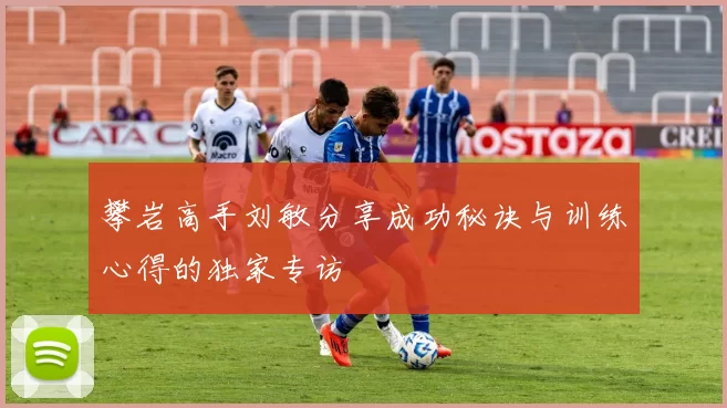 攀岩高手刘敏分享成功秘诀与训练心得的独家专访