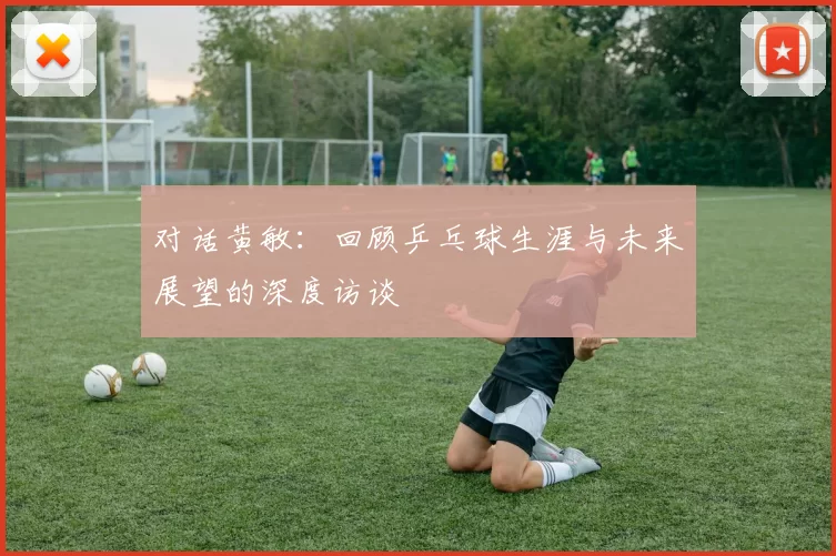 对话黄敏：回顾乒乓球生涯与未来展望的深度访谈