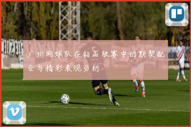 广州网球队在钻石联赛中的默契配合与精彩表现分析