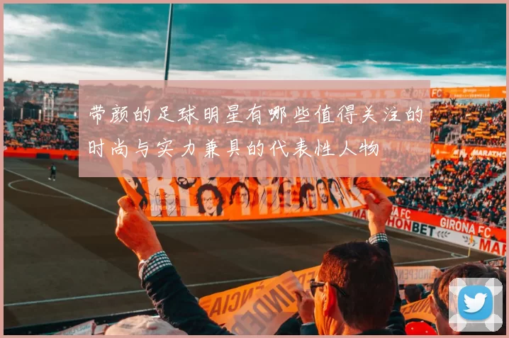 带颜的足球明星有哪些值得关注的时尚与实力兼具的代表性人物