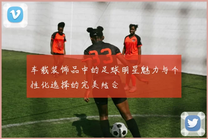 车载装饰品中的足球明星魅力与个性化选择的完美结合