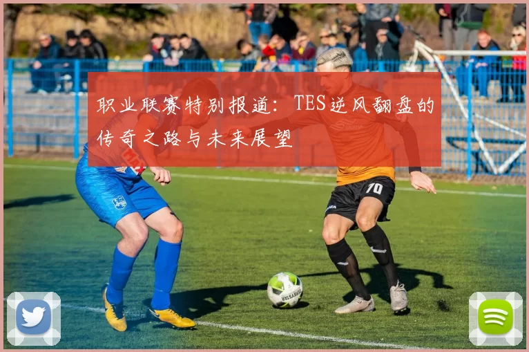 职业联赛特别报道：TES逆风翻盘的传奇之路与未来展望