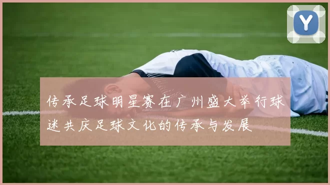 传承足球明星赛在广州盛大举行球迷共庆足球文化的传承与发展