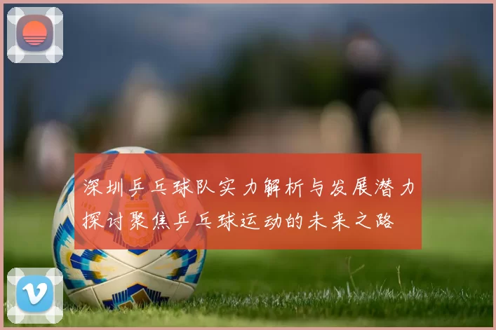 深圳乒乓球队实力解析与发展潜力探讨聚焦乒乓球运动的未来之路