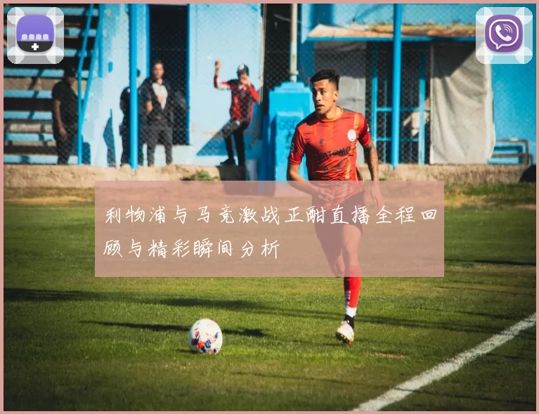 利物浦与马竞激战正酣直播全程回顾与精彩瞬间分析
