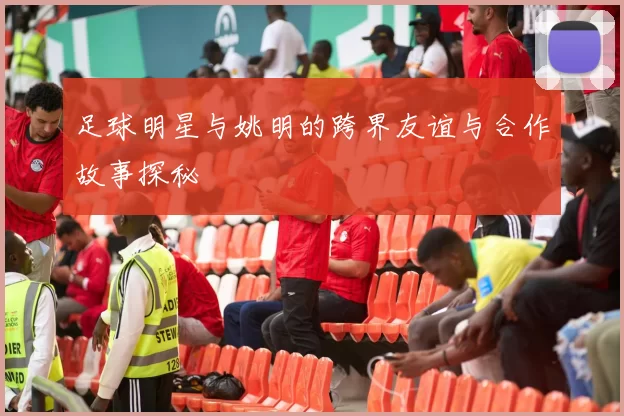足球明星与姚明的跨界友谊与合作故事探秘