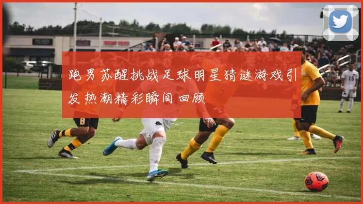 跑男苏醒挑战足球明星猜谜游戏引发热潮精彩瞬间回顾